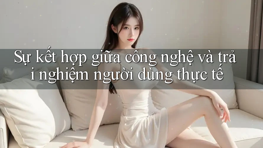 Sự kết hợp giữa công nghệ và trải nghiệm người dùng thực tế