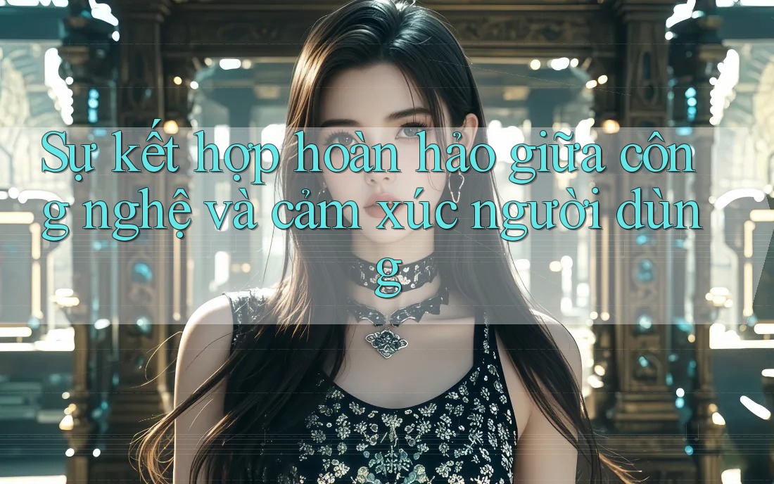 Sự kết hợp hoàn hảo giữa công nghệ và cảm xúc người dùng