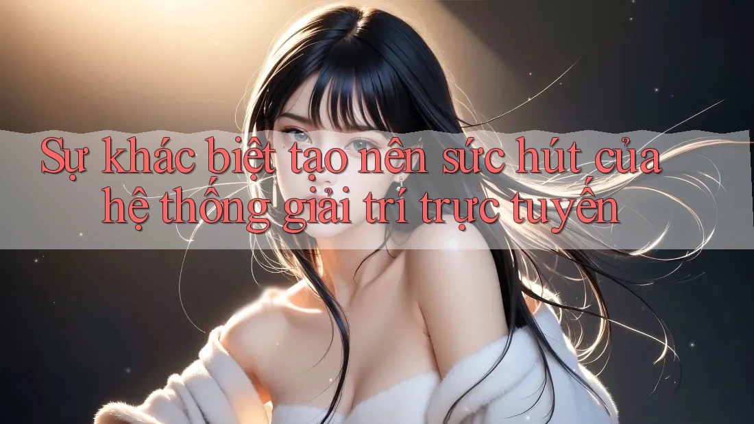 Sự khác biệt tạo nên sức hút của hệ thống giải trí trực tuyến