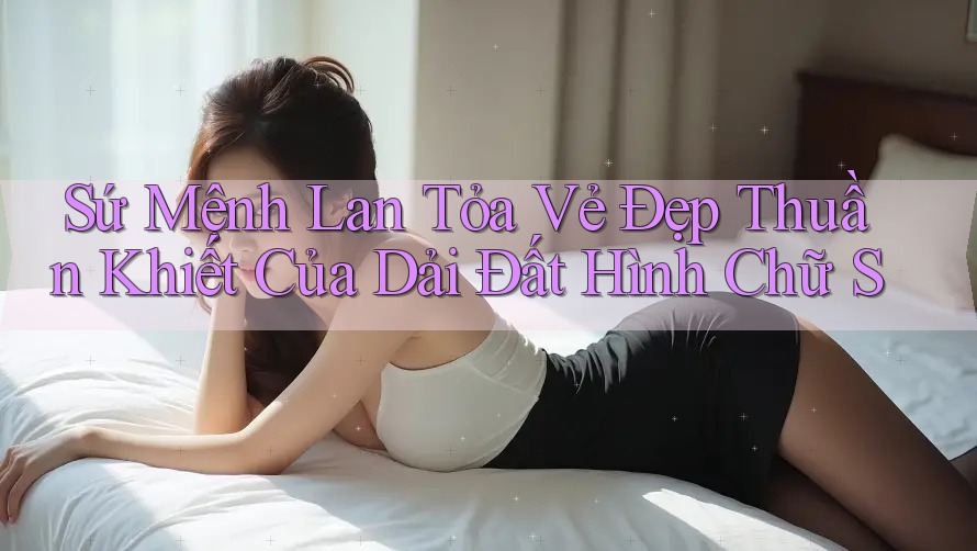 Sứ Mệnh Lan Tỏa Vẻ Đẹp Thuần Khiết Của Dải Đất Hình Chữ S