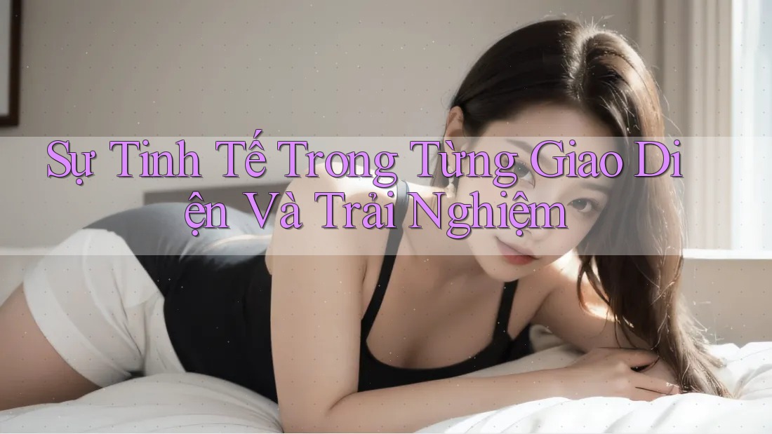 Sự Tinh Tế Trong Từng Giao Diện Và Trải Nghiệm