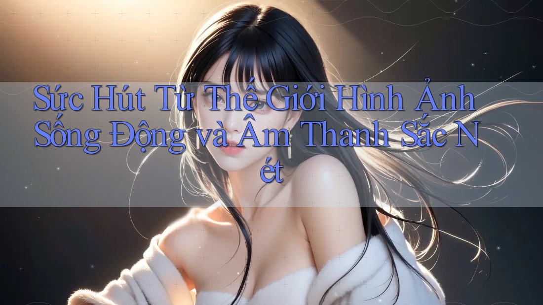 Sức Hút Từ Thế Giới Hình Ảnh Sống Động và Âm Thanh Sắc Nét