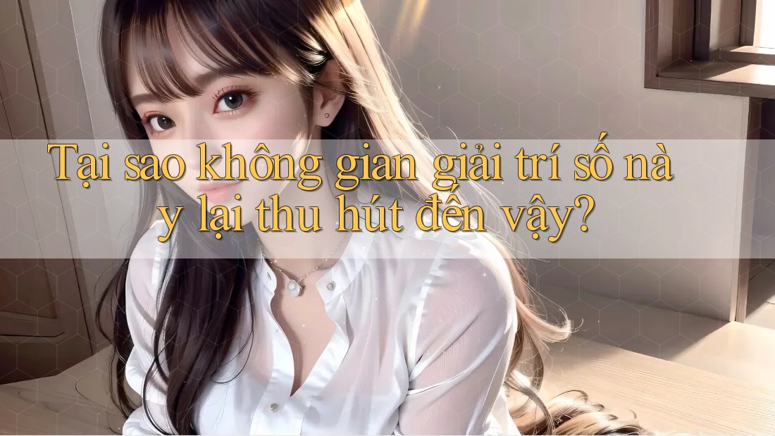 Tại sao không gian giải trí số này lại thu hút đến vậy?
