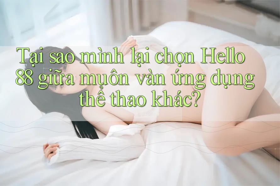 Tại sao mình lại chọn Hello88 giữa muôn vàn ứng dụng thể thao khác?