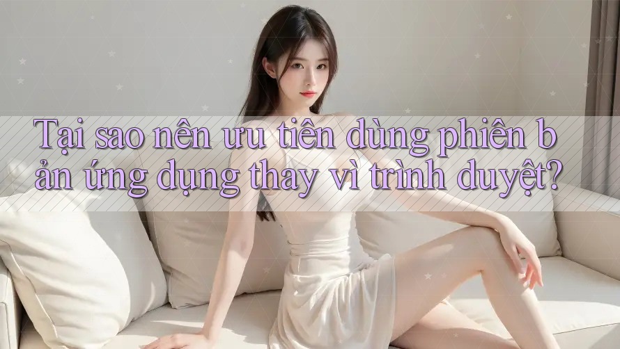 Tại sao nên ưu tiên dùng phiên bản ứng dụng thay vì trình duyệt?