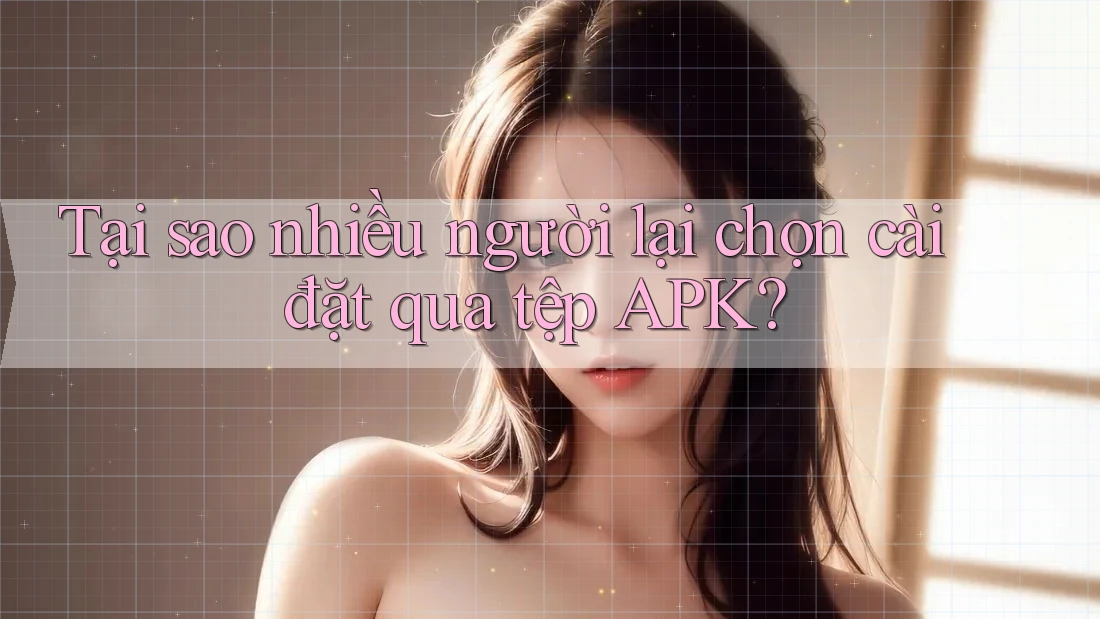 Tại sao nhiều người lại chọn cài đặt qua tệp APK?