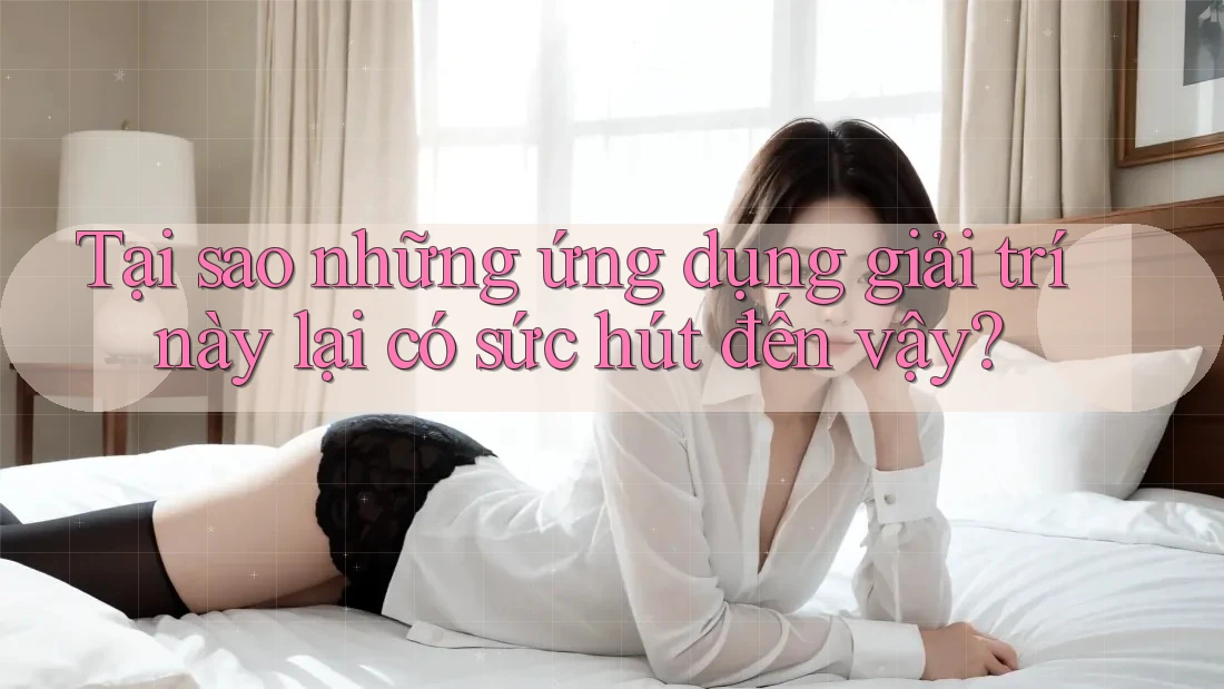 Tại sao những ứng dụng giải trí này lại có sức hút đến vậy?