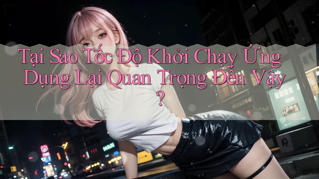 Tại Sao Tốc Độ Khởi Chạy Ứng Dụng Lại Quan Trọng Đến Vậy?