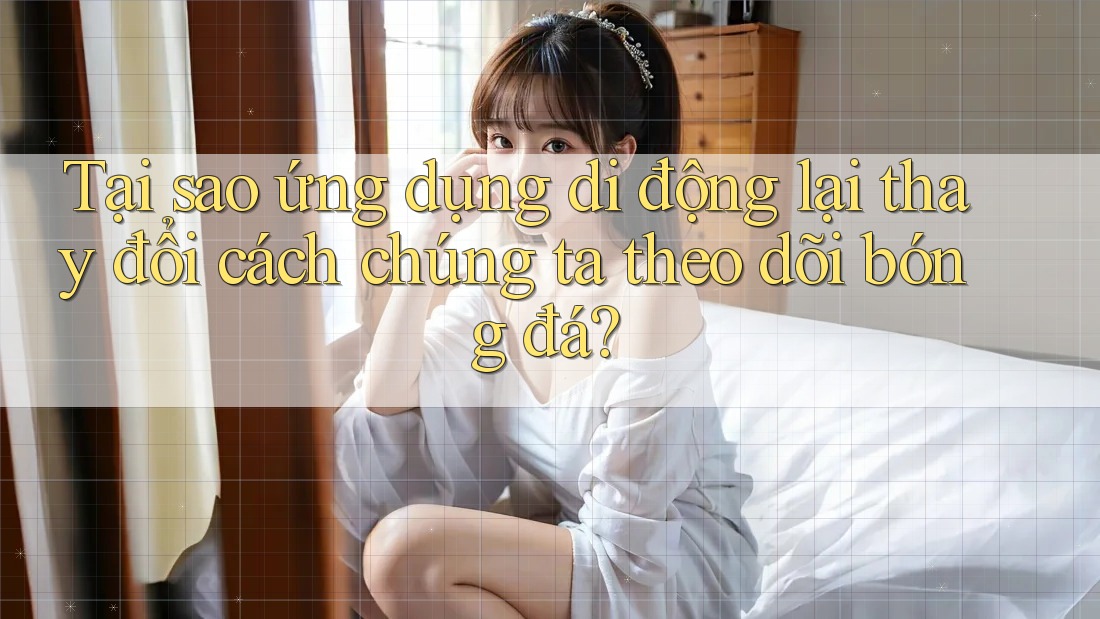 Tại sao ứng dụng di động lại thay đổi cách chúng ta theo dõi bóng đá?