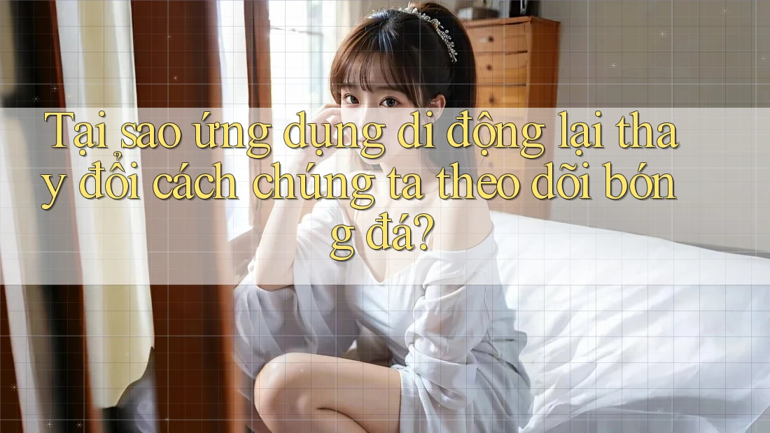 Tại sao ứng dụng di động lại thay đổi cách chúng ta theo dõi bóng đá?