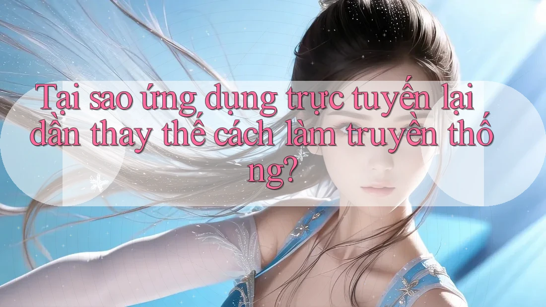 Tại sao ứng dụng trực tuyến lại dần thay thế cách làm truyền thống?