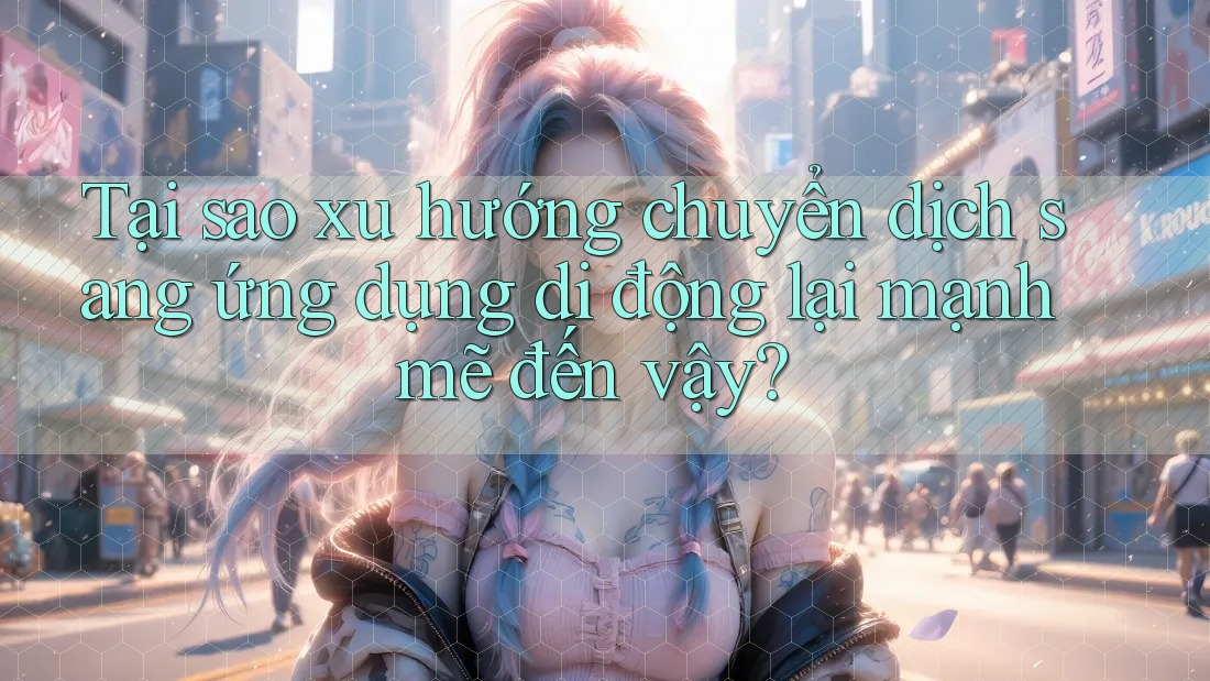 Tại sao xu hướng chuyển dịch sang ứng dụng di động lại mạnh mẽ đến vậy?