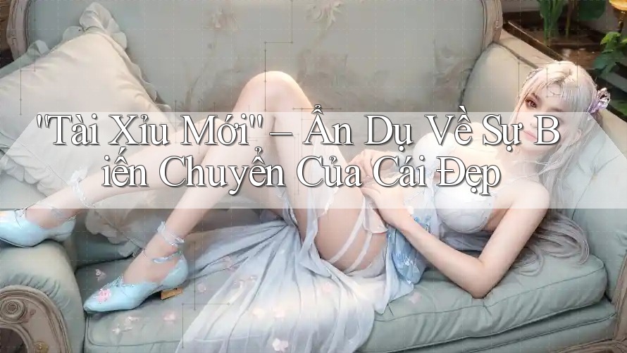 “Tài Xỉu Mới” – Ẩn Dụ Về Sự Biến Chuyển Của Cái Đẹp