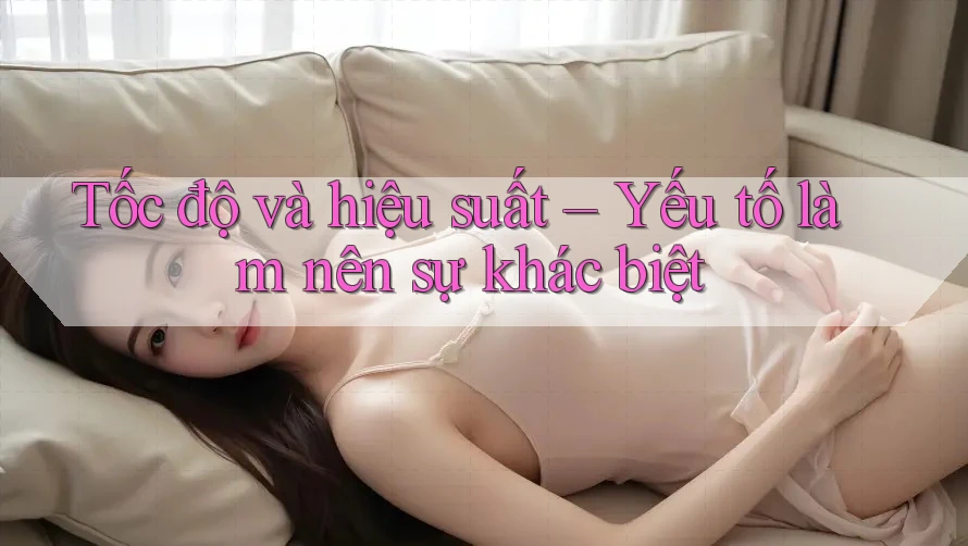 Tốc độ và hiệu suất – Yếu tố làm nên sự khác biệt