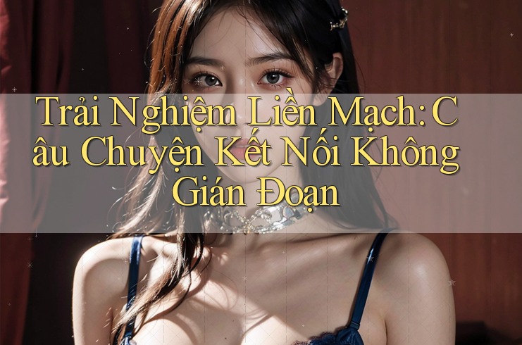 Trải Nghiệm Liền Mạch: Câu Chuyện Kết Nối Không Gián Đoạn