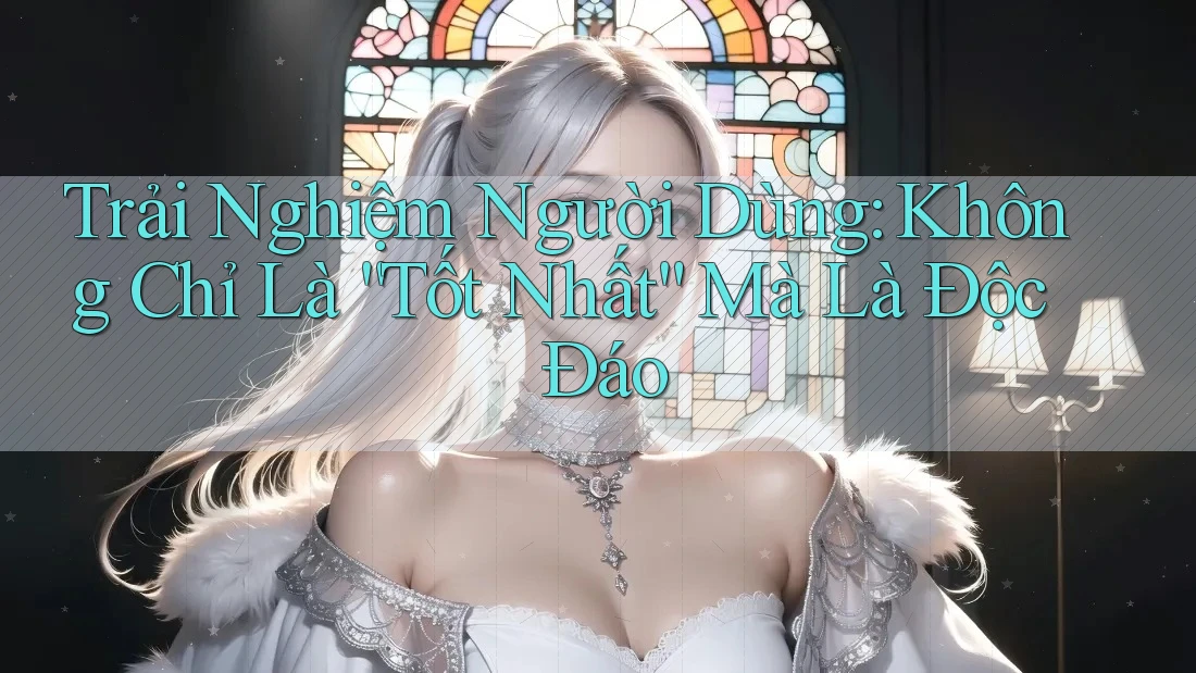 Trải Nghiệm Người Dùng: Không Chỉ Là “Tốt Nhất” Mà Là Độc Đáo