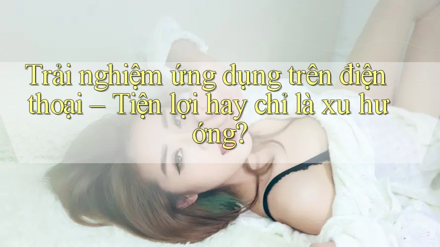 Trải nghiệm ứng dụng trên điện thoại – Tiện lợi hay chỉ là xu hướng?