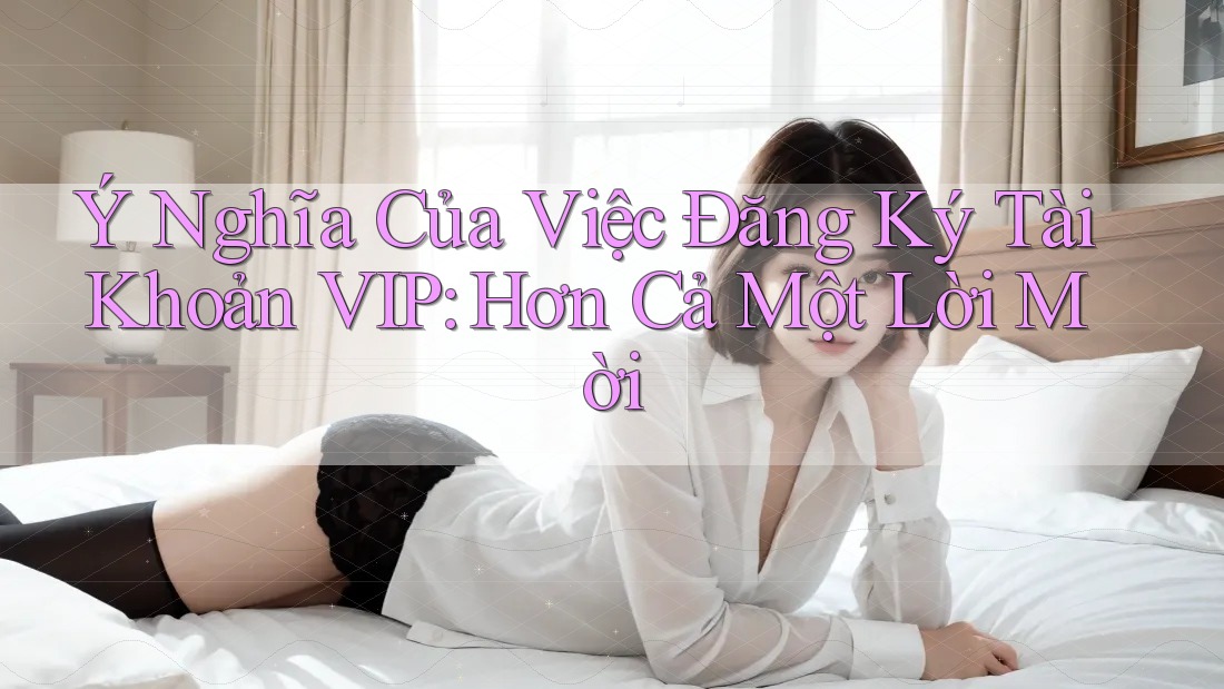 Ý Nghĩa Của Việc Đăng Ký Tài Khoản VIP: Hơn Cả Một Lời Mời