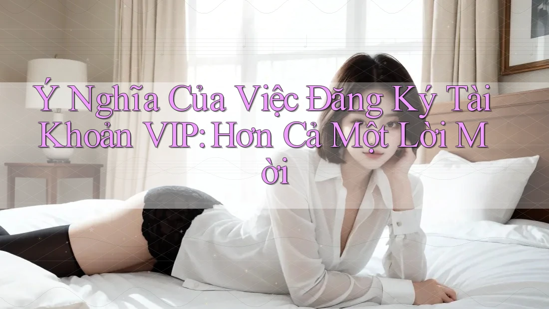 Ý Nghĩa Của Việc Đăng Ký Tài Khoản VIP: Hơn Cả Một Lời Mời