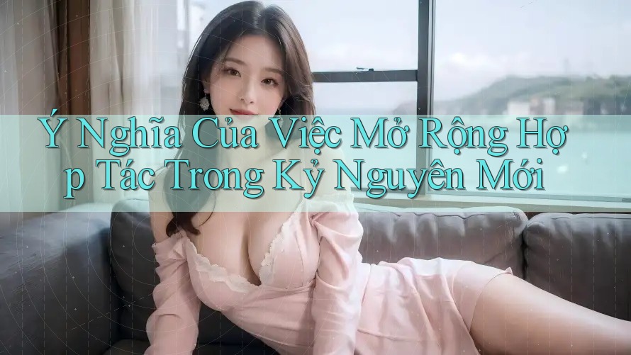 Ý Nghĩa Của Việc Mở Rộng Hợp Tác Trong Kỷ Nguyên Mới